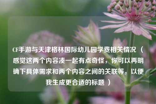 CF手游与天津格林国际幼儿园学费相关情况 （感觉这两个内容凑一起有点奇怪，你可以再明确下具体需求和两个内容之间的关联等，以便我生成更合适的标题 ）