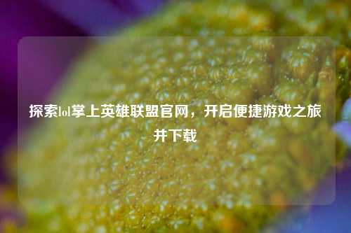 探索lol掌上英雄联盟官网，开启便捷游戏之旅并下载