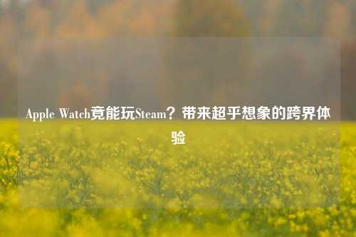 Apple Watch竟能玩Steam？带来超乎想象的跨界体验