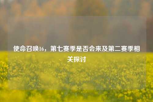 使命召唤16,第七赛季是否会来及第二赛季相关探讨