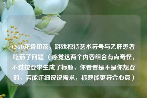 CSGO龙骨印花，游戏独特艺术符号与乙肝患者吃茄子问题 （感觉这两个内容组合有点奇怪，不过按要求生成了标题，你看看是不是你想要的，若能详细说说需求，标题能更符合心意）