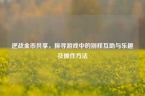 逆战金币共享，探寻游戏中的别样互助与乐趣及操作方法