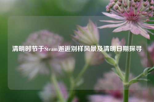 清明时节于Steam邂逅别样风景及清明日期探寻