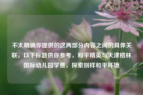 不太明确你提供的这两部分内容之间的具体关联，以下标题供你参考，和平精英与天津格林国际幼儿园学费，探索别样和平环境
