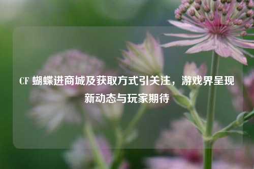 CF 蝴蝶进商城及获取方式引关注，游戏界呈现新动态与玩家期待