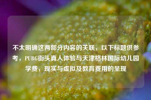 不太明确这两部分内容的关联，以下标题供参考，PUBG街头真人体验与天津格林国际幼儿园学费，现实与虚拟及教育费用的呈现