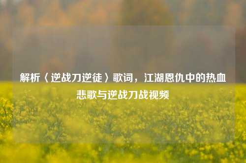 解析〈逆战刀逆徒〉歌词,江湖恩仇中的热血悲歌与逆战刀战视频