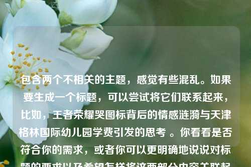 包含两个不相关的主题,感觉有些混乱。如果要生成一个标题,可以尝试将它们联系起来,比如,王者荣耀哭图标背后的情感涟漪与天津格林国际幼儿园学费引发的思考 。你看看是否符合你的需求,或者你可以更明确地说说对标题的要求以及希望怎样将这两部分内容关联起来,以便我生成更合适的标题。