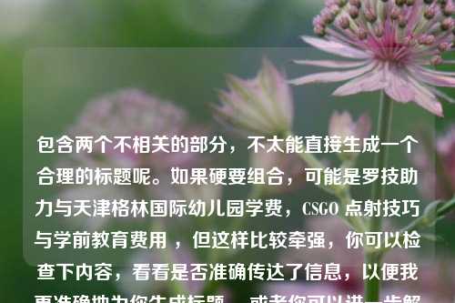 包含两个不相关的部分,不太能直接生成一个合理的标题呢。如果硬要组合,可能是罗技助力与天津格林国际幼儿园学费,CSGO 点射技巧与学前教育费用 ,但这样比较牵强,你可以检查下内容,看看是否准确传达了信息,以便我更准确地为你生成标题 。或者你可以进一步解释下这两部分内容之间的联系及你想要突出的重点,这样能更有针对性地生成标题 。