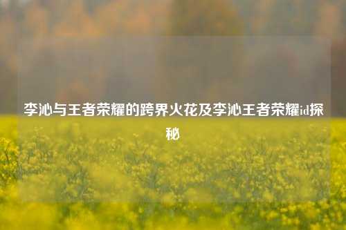 李沁与王者荣耀的跨界火花及李沁王者荣耀id探秘