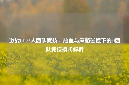 激战CF 32人团队竞技，热血与策略碰撞下的cf团队竞技模式解析