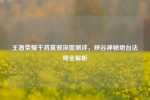 王者荣耀干将莫邪深度测评,峡谷神秘炮台法师全解析
