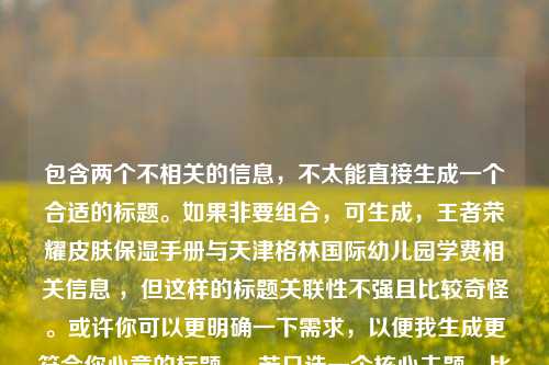 包含两个不相关的信息，不太能直接生成一个合适的标题。如果非要组合，可生成，王者荣耀皮肤保湿手册与天津格林国际幼儿园学费相关信息 ，但这样的标题关联性不强且比较奇怪。或许你可以更明确一下需求，以便我生成更符合你心意的标题 。 若只选一个核心主题，比如以王者荣耀皮肤保湿为重点，标题可为，王者荣耀皮肤保湿手册，助力英雄光彩照人 。