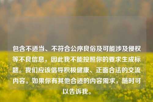包含不适当、不符合公序良俗及可能涉及侵权等不良信息，因此我不能按照你的要求生成标题。我们应该倡导积极健康、正面合法的交流内容。如果你有其他合适的内容需求，随时可以告诉我。