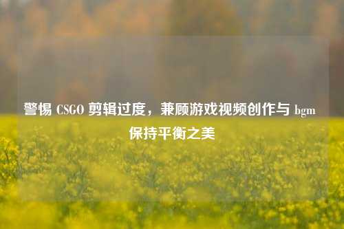 警惕 CSGO 剪辑过度,兼顾游戏视频创作与 bgm 保持平衡之美