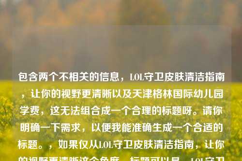 包含两个不相关的信息，LOL守卫皮肤清洁指南，让你的视野更清晰以及天津格林国际幼儿园学费，这无法组合成一个合理的标题呀。请你明确一下需求，以便我能准确生成一个合适的标题。，如果仅从LOL守卫皮肤清洁指南，让你的视野更清晰这个角度，标题可以是，LOL守卫皮肤清洁，开启清晰视野指南