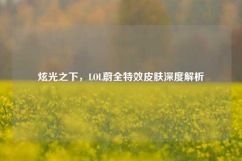 炫光之下，LOL蔚全特效皮肤深度解析