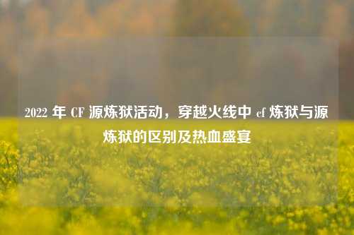 2022 年 CF 源炼狱活动,穿越火线中 cf 炼狱与源炼狱的区别及热血盛宴