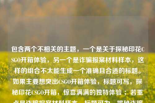 包含两个不相关的主题，一个是关于探秘印花CSGO开箱体验，另一个是诈骗报案材料样本，这样的组合不太能生成一个准确且合适的标题。如果主要想突出CSGO开箱体验，标题可写，探秘印花CSGO开箱，惊喜满满的独特体验 ；若重点是诈骗报案材料样本，标题可为，揭秘诈骗报案材料怎么写样本 。请根据你的实际需求进一步明确或修改，以便我更精准地为你生成标题。