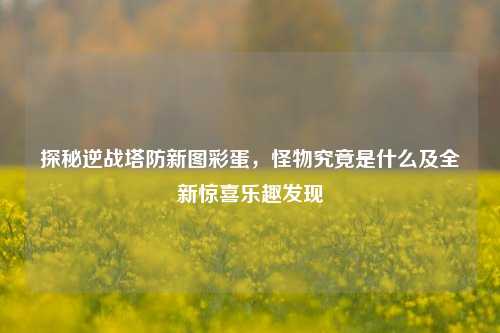探秘逆战塔防新图彩蛋，怪物究竟是什么及全新惊喜乐趣发现