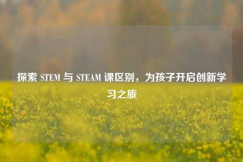 探索 STEM 与 STEAM 课区别，为孩子开启创新学习之旅