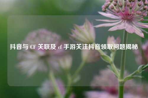 抖音与 CF 关联及 cf 手游关注抖音领取问题揭秘