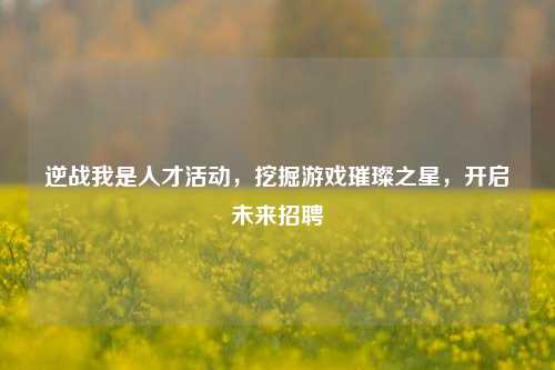 逆战我是人才活动，挖掘游戏璀璨之星，开启未来招聘