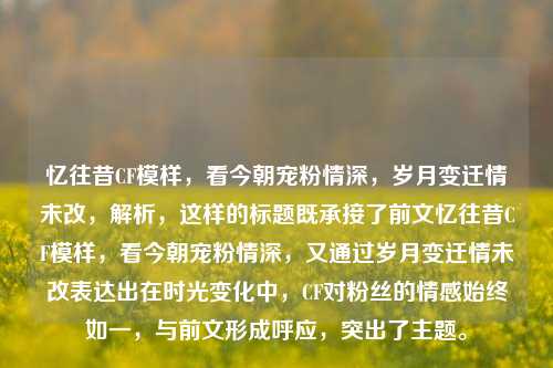 忆往昔CF模样,看今朝宠粉情深,岁月变迁情未改,解析,这样的标题既承接了前文忆往昔CF模样,看今朝宠粉情深,又通过岁月变迁情未改表达出在时光变化中,CF对粉丝的情感始终如一,与前文形成呼应,突出了主题。