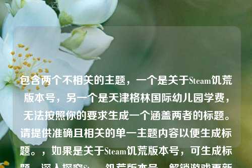 包含两个不相关的主题，一个是关于Steam饥荒版本号，另一个是天津格林国际幼儿园学费，无法按照你的要求生成一个涵盖两者的标题。请提供准确且相关的单一主题内容以便生成标题。，如果是关于Steam饥荒版本号，可生成标题，深入探究Steam饥荒版本号，解锁游戏更新历程与特性 。，如果是关于天津格林国际幼儿园学费，可生成标题，天津格林国际幼儿园学费详情解析 。