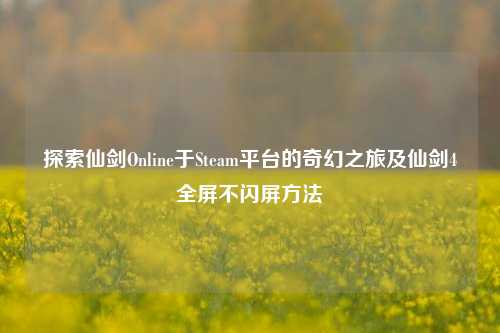 探索仙剑Online于Steam平台的奇幻之旅及仙剑4全屏不闪屏方法