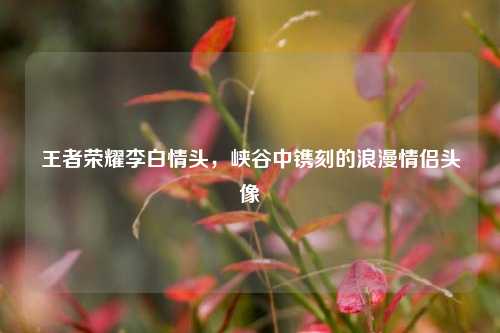 王者荣耀李白情头,峡谷中镌刻的浪漫情侣头像