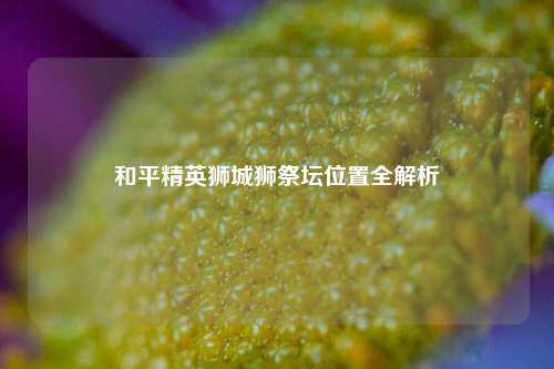 和平精英狮城狮祭坛位置全解析