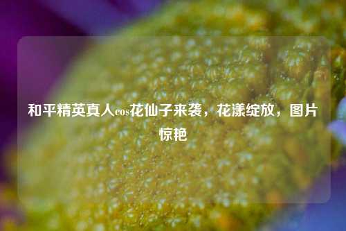 和平精英真人cos花仙子来袭，花漾绽放，图片惊艳