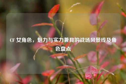 CF 女角色，魅力与实力兼具的战场风景线及角色盘点