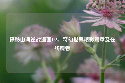 探秘山海逆战漫画185，奇幻世界精彩篇章及在线观看