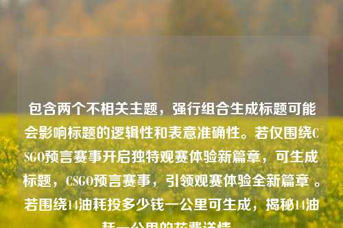 包含两个不相关主题，强行组合生成标题可能会影响标题的逻辑性和表意准确性。若仅围绕CSGO预言赛事开启独特观赛体验新篇章，可生成标题，CSGO预言赛事，引领观赛体验全新篇章 。若围绕14油耗投多少钱一公里可生成，揭秘14油耗一公里的花费详情 。