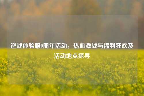 逆战体验服9周年活动，热血激战与福利狂欢及活动地点探寻