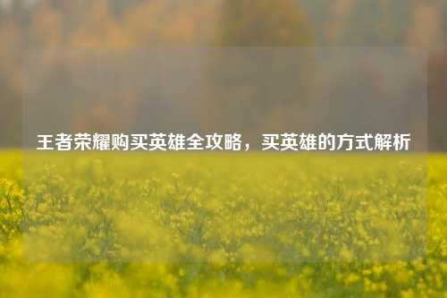王者荣耀购买英雄全攻略，买英雄的方式解析