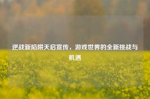 逆战新陷阱天启宣传,游戏世界的全新挑战与机遇
