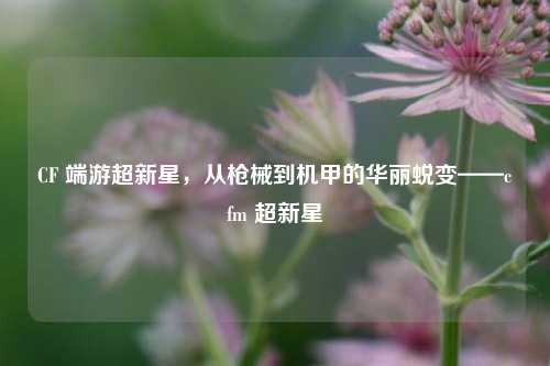 CF 端游超新星,从枪械到机甲的华丽蜕变——cfm 超新星