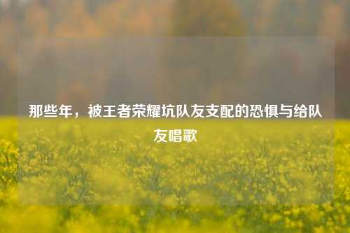 那些年，被王者荣耀坑队友支配的恐惧与给队友唱歌
