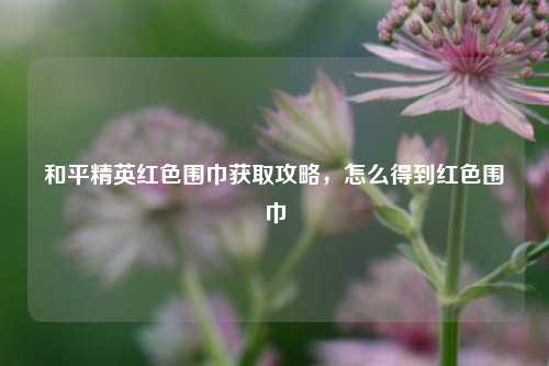 和平精英红色围巾获取攻略，怎么得到红色围巾
