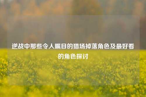 逆战中那些令人瞩目的猎场掉落角色及最好看的角色探讨