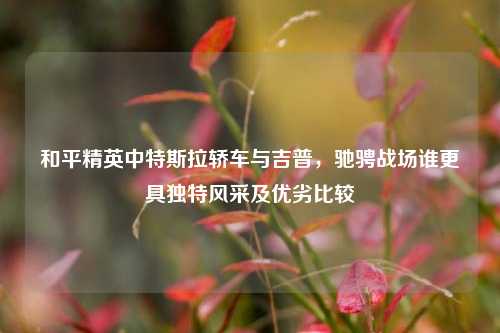 和平精英中特斯拉轿车与吉普，驰骋战场谁更具独特风采及优劣比较
