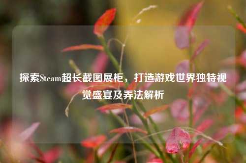 探索Steam超长截图展柜，打造游戏世界独特视觉盛宴及弄法解析