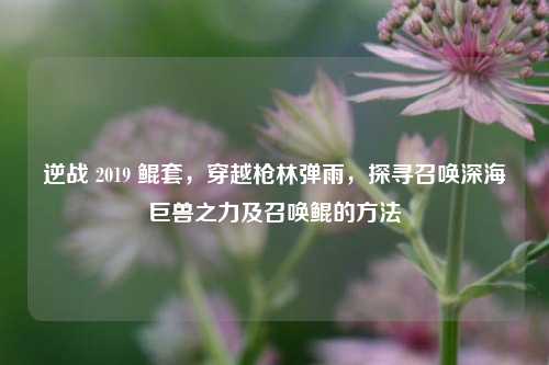 逆战 2019 鲲套，穿越枪林弹雨，探寻召唤深海巨兽之力及召唤鲲的方法