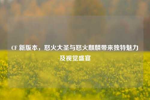 CF 新版本,怒火大圣与怒火麒麟带来独特魅力及视觉盛宴