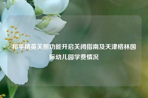和平精英关照功能开启关闭指南及天津格林国际幼儿园学费情况