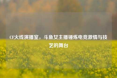 CF火线演播室,斗鱼女主播锤炼电竞激情与技艺的舞台