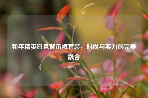 和平精英白色背带裤套装，时尚与实力的完美融合